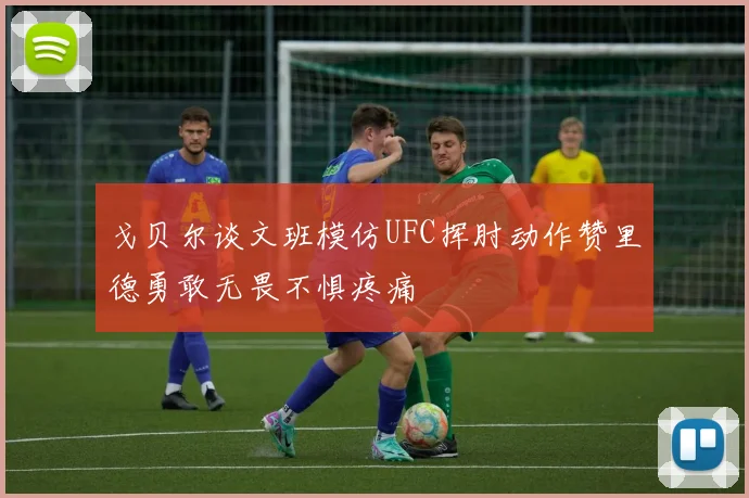 戈贝尔谈文班模仿UFC挥肘动作赞里德勇敢无畏不惧疼痛