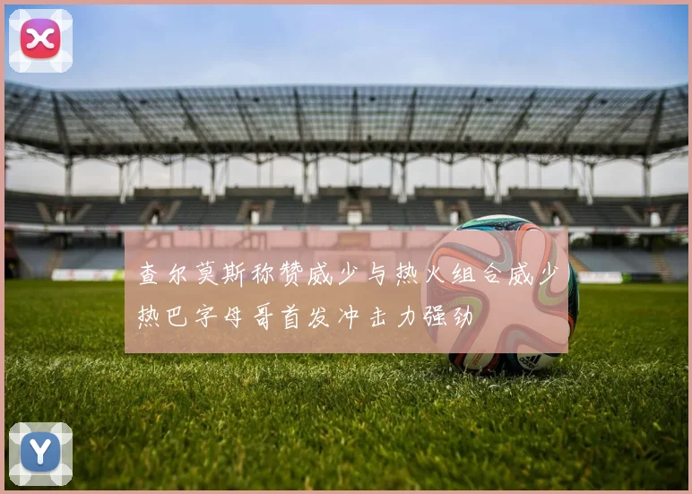 查尔莫斯称赞威少与热火组合威少热巴字母哥首发冲击力强劲