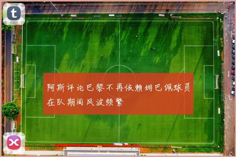 阿斯评论巴黎不再依赖姆巴佩球员在队期间风波频繁
