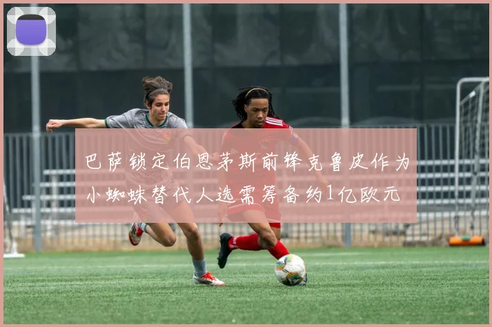 巴萨锁定伯恩茅斯前锋克鲁皮作为小蜘蛛替代人选需筹备约1亿欧元