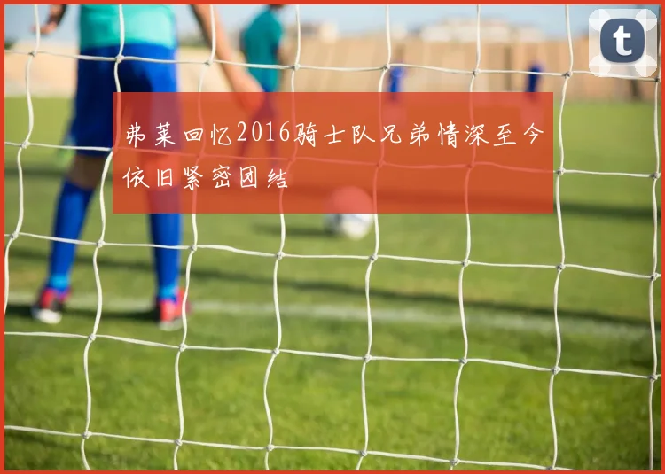 弗莱回忆2016骑士队兄弟情深至今依旧紧密团结