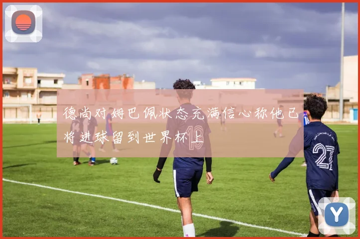 德尚对姆巴佩状态充满信心称他已将进球留到世界杯上