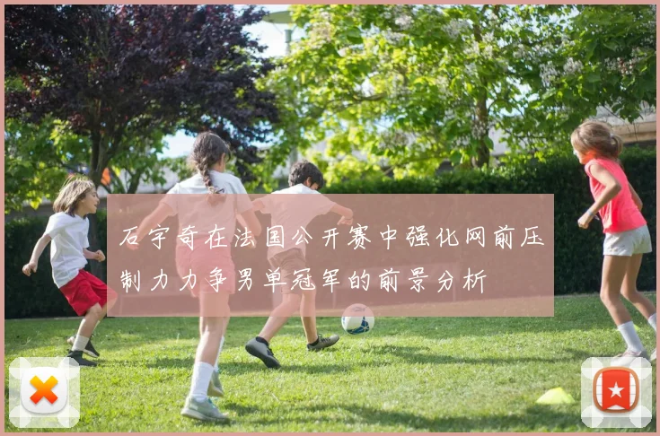 石宇奇在法国公开赛中强化网前压制力力争男单冠军的前景分析