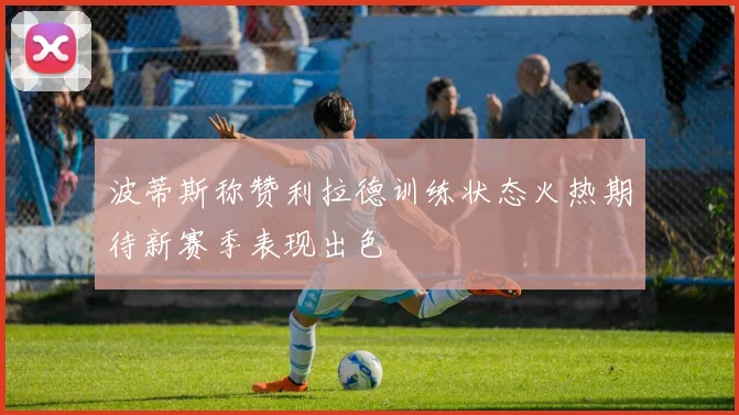 波蒂斯称赞利拉德训练状态火热期待新赛季表现出色