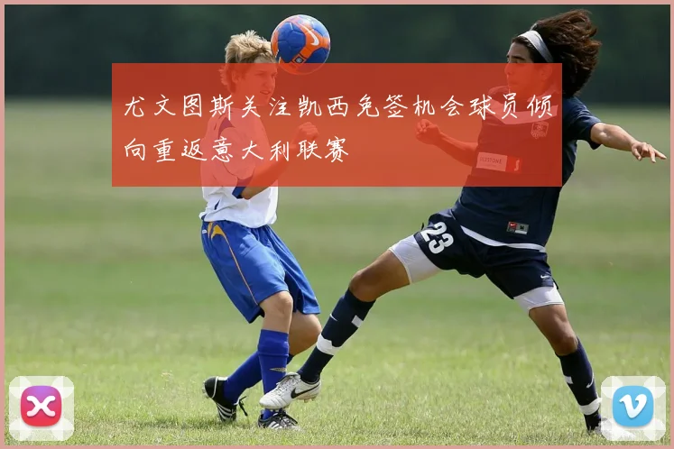 尤文图斯关注凯西免签机会球员倾向重返意大利联赛