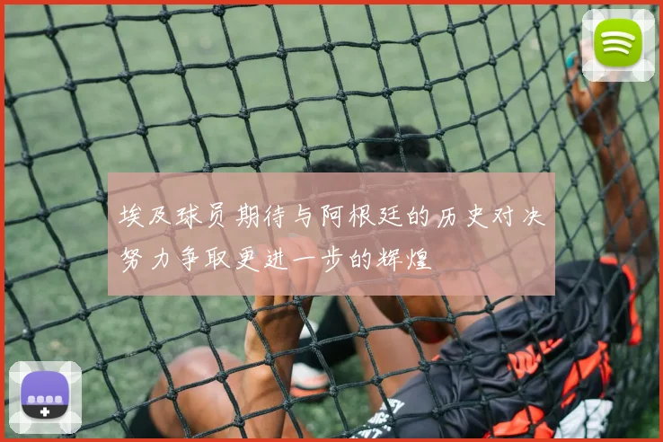 埃及球员期待与阿根廷的历史对决努力争取更进一步的辉煌
