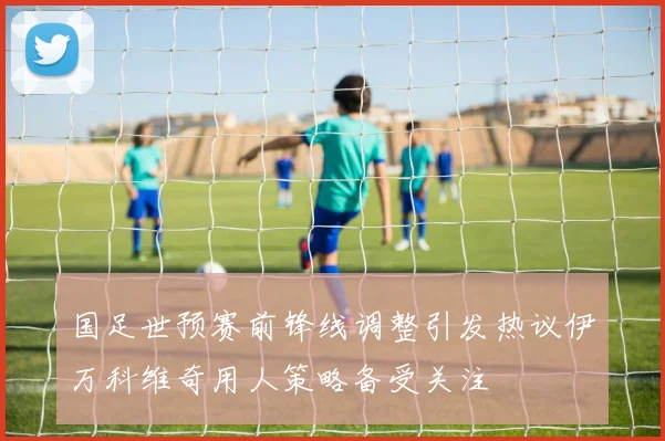 国足世预赛前锋线调整引发热议伊万科维奇用人策略备受关注