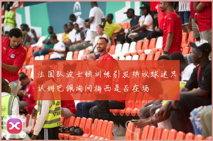 法国队波士顿训练引发热议球迷只认姆巴佩询问梅西是否在场
