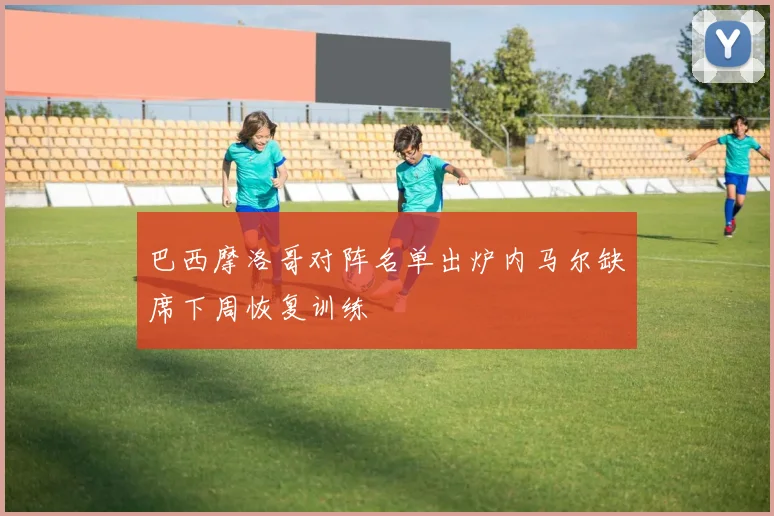 巴西摩洛哥对阵名单出炉内马尔缺席下周恢复训练