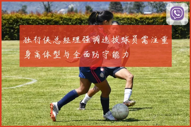 独行侠总经理强调选拔球员需注重身高体型与全面防守能力