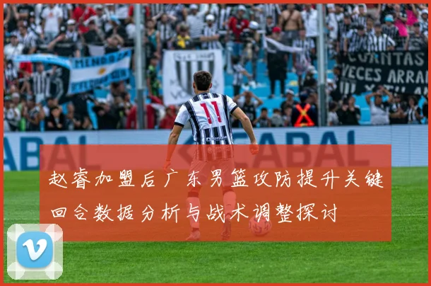 赵睿加盟后广东男篮攻防提升关键回合数据分析与战术调整探讨