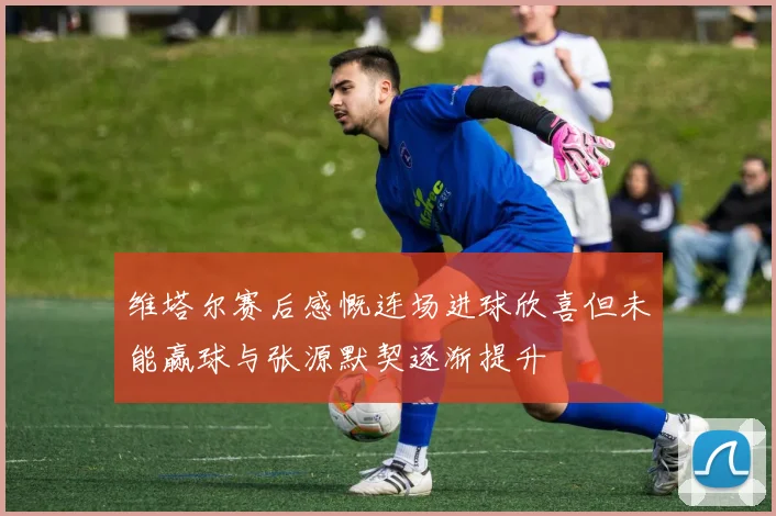 维塔尔赛后感慨连场进球欣喜但未能赢球与张源默契逐渐提升