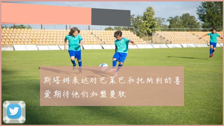 斯塔姆表达对巴莱巴和托纳利的喜爱期待他们加盟曼联
