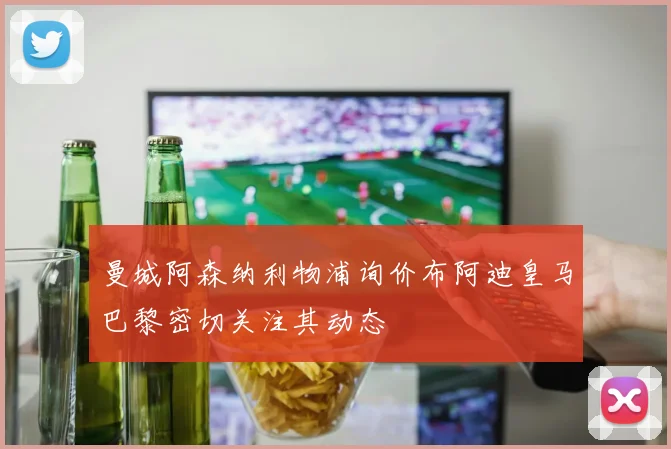 曼城阿森纳利物浦询价布阿迪皇马巴黎密切关注其动态