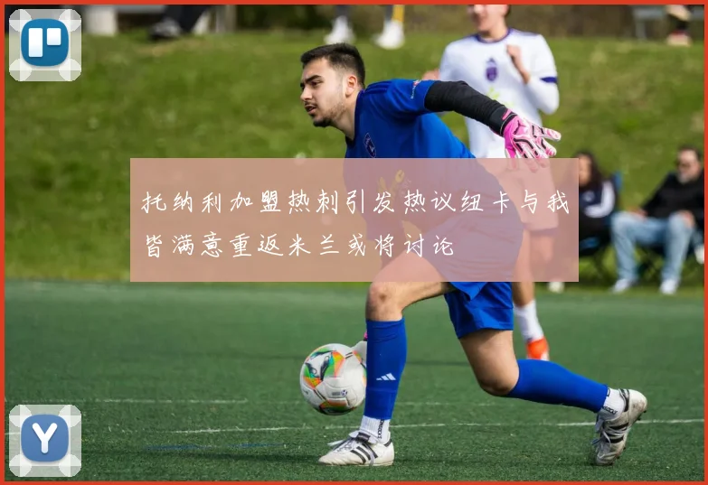 托纳利加盟热刺引发热议纽卡与我皆满意重返米兰或将讨论