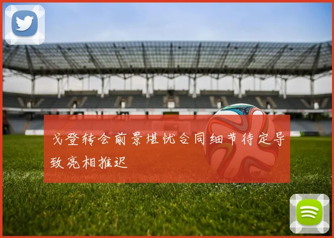 戈登转会前景堪忧合同细节待定导致亮相推迟