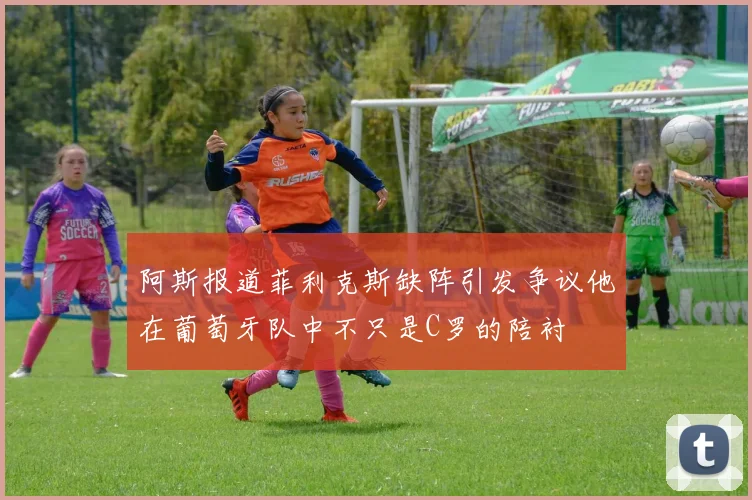 阿斯报道菲利克斯缺阵引发争议他在葡萄牙队中不只是C罗的陪衬