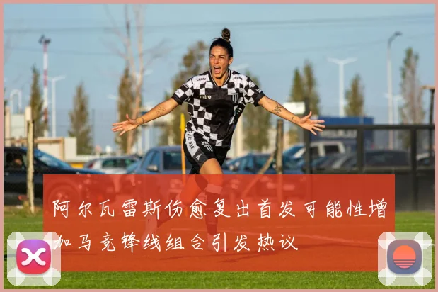 阿尔瓦雷斯伤愈复出首发可能性增加马竞锋线组合引发热议