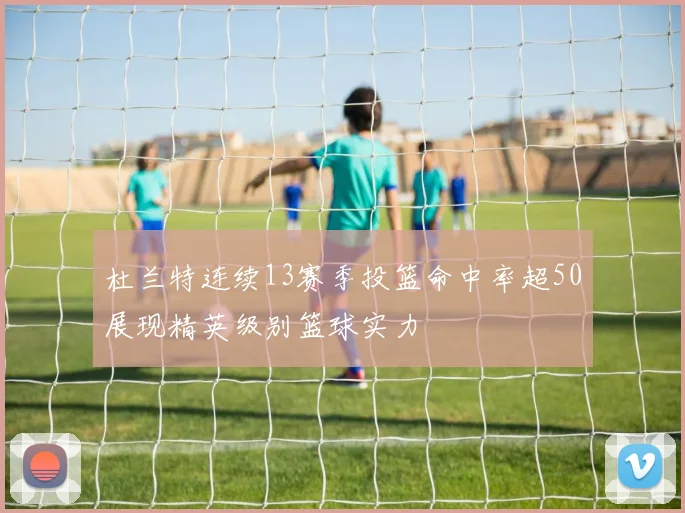 杜兰特连续13赛季投篮命中率超50展现精英级别篮球实力