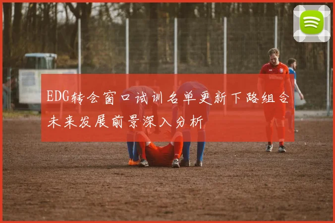 EDG转会窗口试训名单更新下路组合未来发展前景深入分析