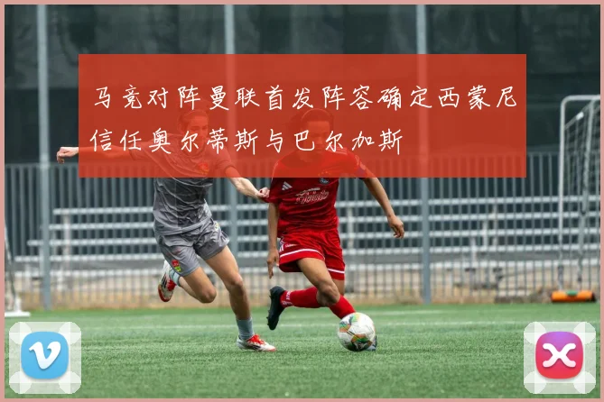 马竞对阵曼联首发阵容确定西蒙尼信任奥尔蒂斯与巴尔加斯