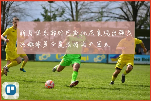 新月俱乐部对巴斯托尼表现出强烈兴趣球员今夏或将离开国米