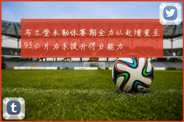 布兰登米勒休赛期全力以赴增重至95公斤力求提升得分能力
