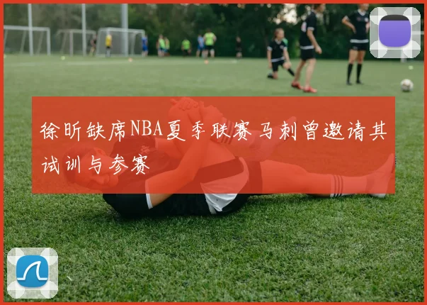 徐昕缺席NBA夏季联赛马刺曾邀请其试训与参赛