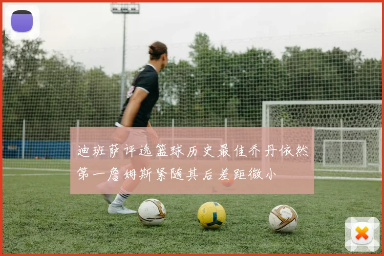 迪班萨评选篮球历史最佳乔丹依然第一詹姆斯紧随其后差距微小