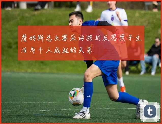 詹姆斯总决赛采访深刻反思黑子生活与个人成就的关系